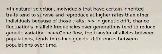 >In natural selection, individuals that have certain inherited traits tend to survive and reproduce at higher rates than other individuals because of those traits. >> In genetic drift, chance fluctuations in allele frequencies over generations tend to reduce genetic variation. >>>Gene flow, the transfer of alleles between populations, tends to reduce genetic differences between populations over time.