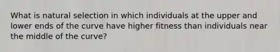 What is natural selection in which individuals at the upper and lower ends of the curve have higher fitness than individuals near the middle of the curve?