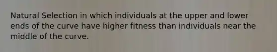 Natural Selection in which individuals at the upper and lower ends of the curve have higher fitness than individuals near the middle of the curve.