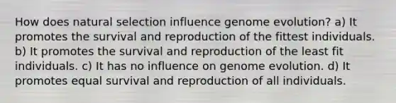 How does natural selection influence genome evolution? a) It promotes the survival and reproduction of the fittest individuals. b) It promotes the survival and reproduction of the least fit individuals. c) It has no influence on genome evolution. d) It promotes equal survival and reproduction of all individuals.