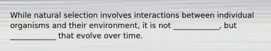 While natural selection involves interactions between individual organisms and their environment, it is not ____________, but ____________ that evolve over time.