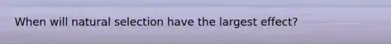 When will natural selection have the largest effect?