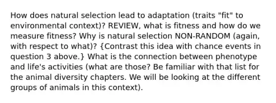 How does natural selection lead to adaptation (traits "fit" to environmental context)? REVIEW, what is fitness and how do we measure fitness? Why is natural selection NON-RANDOM (again, with respect to what)? (Contrast this idea with chance events in question 3 above.) What is the connection between phenotype and life's activities (what are those? Be familiar with that list for the animal diversity chapters. We will be looking at the different groups of animals in this context).