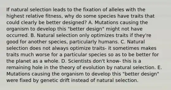 If natural selection leads to the fixation of alleles with the highest relative fitness, why do some species have traits that could clearly be better designed? A. Mutations causing the organism to develop this "better design" might not have occurred. B. Natural selection only optimizes traits if they're good for another species, particularly humans. C. Natural selection does not always optimize traits- it sometimes makes traits much worse for a particular species so as to be better for the planet as a whole. D. Scientists don't know- this is a remaining hole in the <a href='https://www.questionai.com/knowledge/kzoSBoiwWp-theory-of-evolution' class='anchor-knowledge'>theory of evolution</a> by natural selection. E. Mutations causing the organism to develop this "better design" were fixed by genetic drift instead of natural selection.