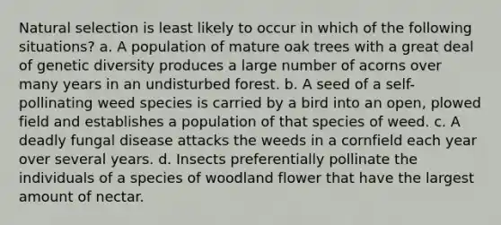 Natural selection is least likely to occur in which of the following situations? a. A population of mature oak trees with a great deal of genetic diversity produces a large number of acorns over many years in an undisturbed forest. b. A seed of a self-pollinating weed species is carried by a bird into an open, plowed field and establishes a population of that species of weed. c. A deadly fungal disease attacks the weeds in a cornfield each year over several years. d. Insects preferentially pollinate the individuals of a species of woodland flower that have the largest amount of nectar.