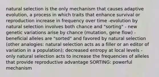 natural selection is the only mechanism that causes adaptive evolution, a process in which traits that enhance survival or reproduction increase in frequency over time -evolution by natural selection involves both chance and "sorting" - new genetic variations arise by chance (mutation, gene flow) - beneficial alleles are "sorted" and favored by natural selection (other analogies: natural selection acts as a filler or an editor of variation in a population); decreased entropy at local levels - only natural selection acts to increase the frequencies of alleles that provide reproductive advantage SORTING: powerful mechanism