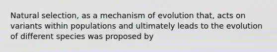 Natural selection, as a mechanism of evolution that, acts on variants within populations and ultimately leads to the evolution of different species was proposed by