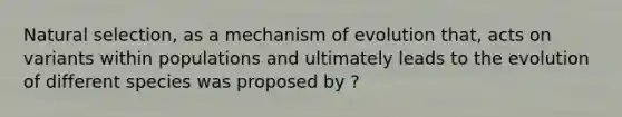 Natural selection, as a mechanism of evolution that, acts on variants within populations and ultimately leads to the evolution of different species was proposed by ?