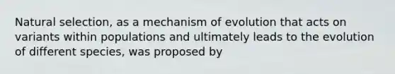 Natural selection, as a mechanism of evolution that acts on variants within populations and ultimately leads to the evolution of different species, was proposed by