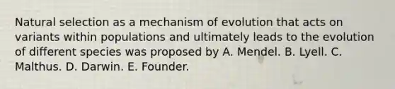 Natural selection as a mechanism of evolution that acts on variants within populations and ultimately leads to the evolution of different species was proposed by A. Mendel. B. Lyell. C. Malthus. D. Darwin. E. Founder.