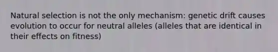 Natural selection is not the only mechanism: genetic drift causes evolution to occur for neutral alleles (alleles that are identical in their effects on fitness)