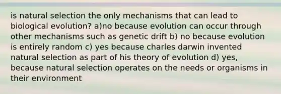 is natural selection the only mechanisms that can lead to biological evolution? a)no because evolution can occur through other mechanisms such as genetic drift b) no because evolution is entirely random c) yes because charles darwin invented natural selection as part of his theory of evolution d) yes, because natural selection operates on the needs or organisms in their environment