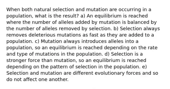 When both natural selection and mutation are occurring in a population, what is the result? a) An equilibrium is reached where the number of alleles added by mutation is balanced by the number of alleles removed by selection. b) Selection always removes deleterious mutations as fast as they are added to a population. c) Mutation always introduces alleles into a population, so an equilibrium is reached depending on the rate and type of mutations in the population. d) Selection is a stronger force than mutation, so an equilibrium is reached depending on the pattern of selection in the population. e) Selection and mutation are different evolutionary forces and so do not affect one another.