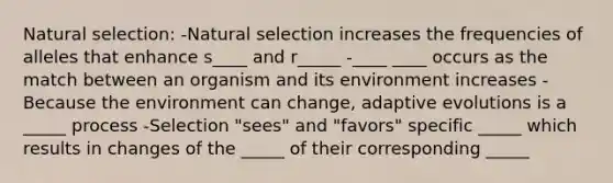 Natural selection: -Natural selection increases the frequencies of alleles that enhance s____ and r_____ -____ ____ occurs as the match between an organism and its environment increases -Because the environment can change, adaptive evolutions is a _____ process -Selection "sees" and "favors" specific _____ which results in changes of the _____ of their corresponding _____