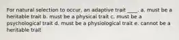 For natural selection to occur, an adaptive trait ____. a. must be a heritable trait b. must be a physical trait c. must be a psychological trait d. must be a physiological trait e. cannot be a heritable trait