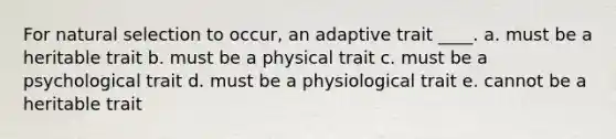 For natural selection to occur, an adaptive trait ____. a. must be a heritable trait b. must be a physical trait c. must be a psychological trait d. must be a physiological trait e. cannot be a heritable trait