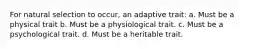 For natural selection to occur, an adaptive trait: a. Must be a physical trait b. Must be a physiological trait. c. Must be a psychological trait. d. Must be a heritable trait.