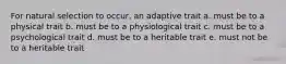 For natural selection to occur, an adaptive trait a. must be to a physical trait b. must be to a physiological trait c. must be to a psychological trait d. must be to a heritable trait e. must not be to a heritable trait