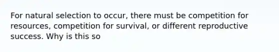 For natural selection to occur, there must be competition for resources, competition for survival, or different reproductive success. Why is this so