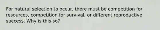 For natural selection to occur, there must be competition for resources, competition for survival, or different reproductive success. Why is this so?