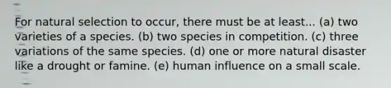 For natural selection to occur, there must be at least... (a) two varieties of a species. (b) two species in competition. (c) three variations of the same species. (d) one or more natural disaster like a drought or famine. (e) human influence on a small scale.