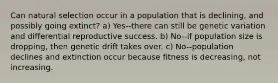 Can natural selection occur in a population that is declining, and possibly going extinct? a) Yes--there can still be genetic variation and differential reproductive success. b) No--if population size is dropping, then genetic drift takes over. c) No--population declines and extinction occur because fitness is decreasing, not increasing.