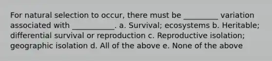 For natural selection to occur, there must be _________ variation associated with ___________. a. Survival; ecosystems b. Heritable; differential survival or reproduction c. Reproductive isolation; geographic isolation d. All of the above e. None of the above