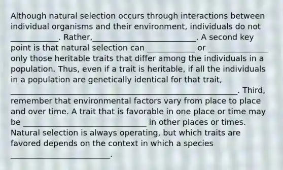 Although natural selection occurs through interactions between individual organisms and their environment, individuals do not ____________. Rather,__________________________. A second key point is that natural selection can ____________ or _______________ only those heritable traits that differ among the individuals in a population. Thus, even if a trait is heritable, if all the individuals in a population are genetically identical for that trait, _________________________________________________________. Third, remember that environmental factors vary from place to place and over time. A trait that is favorable in one place or time may be _______________________________ in other places or times. Natural selection is always operating, but which traits are favored depends on the context in which a species _________________________.