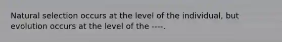 Natural selection occurs at the level of the individual, but evolution occurs at the level of the ----.