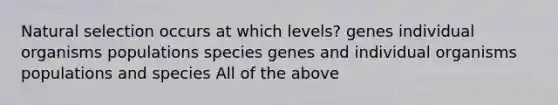 Natural selection occurs at which levels? genes individual organisms populations species genes and individual organisms populations and species All of the above