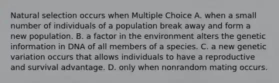 Natural selection occurs when Multiple Choice A. when a small number of individuals of a population break away and form a new population. B. a factor in the environment alters the genetic information in DNA of all members of a species. C. a new genetic variation occurs that allows individuals to have a reproductive and survival advantage. D. only when nonrandom mating occurs.