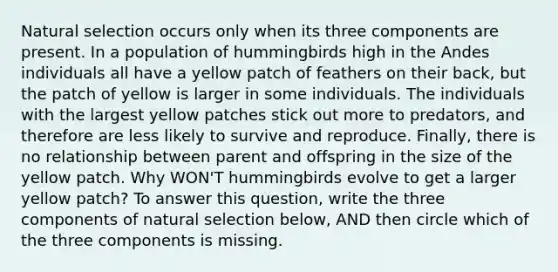 Natural selection occurs only when its three components are present. In a population of hummingbirds high in the Andes individuals all have a yellow patch of feathers on their back, but the patch of yellow is larger in some individuals. The individuals with the largest yellow patches stick out more to predators, and therefore are less likely to survive and reproduce. Finally, there is no relationship between parent and offspring in the size of the yellow patch. Why WON'T hummingbirds evolve to get a larger yellow patch? To answer this question, write the three components of natural selection below, AND then circle which of the three components is missing.