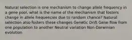 Natural selection is one mechanism to change allele frequency in a gene pool, what is the name of the mechanism that fosters change in allele frequencies due to random chance? Natural selection also fosters these changes Genetic Drift Gene flow from one population to another Neutral variation Non-Darwinian evolution