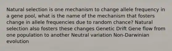 Natural selection is one mechanism to change allele frequency in a gene pool, what is the name of the mechanism that fosters change in allele frequencies due to random chance? Natural selection also fosters these changes Genetic Drift Gene flow from one population to another Neutral variation Non-Darwinian evolution