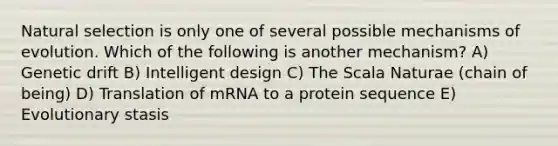 Natural selection is only one of several possible mechanisms of evolution. Which of the following is another mechanism? A) Genetic drift B) Intelligent design C) The Scala Naturae (chain of being) D) Translation of mRNA to a protein sequence E) Evolutionary stasis