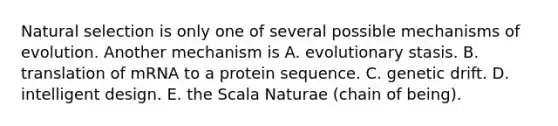 Natural selection is only one of several possible mechanisms of evolution. Another mechanism is A. evolutionary stasis. B. translation of mRNA to a protein sequence. C. genetic drift. D. intelligent design. E. the Scala Naturae (chain of being).