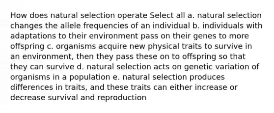 How does natural selection operate Select all a. natural selection changes the allele frequencies of an individual b. individuals with adaptations to their environment pass on their genes to more offspring c. organisms acquire new physical traits to survive in an environment, then they pass these on to offspring so that they can survive d. natural selection acts on genetic variation of organisms in a population e. natural selection produces differences in traits, and these traits can either increase or decrease survival and reproduction