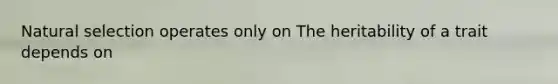 Natural selection operates only on The heritability of a trait depends on