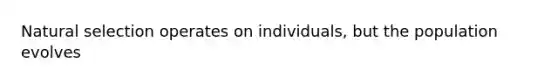 Natural selection operates on individuals, but the population evolves