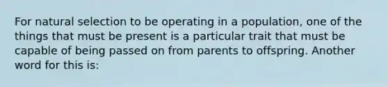 For natural selection to be operating in a population, one of the things that must be present is a particular trait that must be capable of being passed on from parents to offspring. Another word for this is: