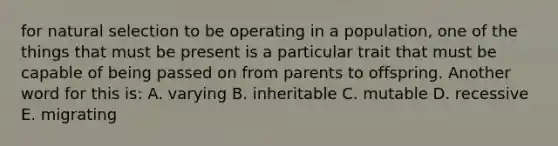 for natural selection to be operating in a population, one of the things that must be present is a particular trait that must be capable of being passed on from parents to offspring. Another word for this is: A. varying B. inheritable C. mutable D. recessive E. migrating