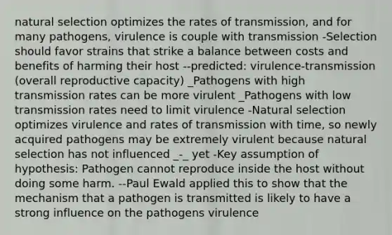 natural selection optimizes the rates of transmission, and for many pathogens, virulence is couple with transmission -Selection should favor strains that strike a balance between costs and benefits of harming their host --predicted: virulence-transmission (overall reproductive capacity) _Pathogens with high transmission rates can be more virulent _Pathogens with low transmission rates need to limit virulence -Natural selection optimizes virulence and rates of transmission with time, so newly acquired pathogens may be extremely virulent because natural selection has not influenced _-_ yet -Key assumption of hypothesis: Pathogen cannot reproduce inside the host without doing some harm. --Paul Ewald applied this to show that the mechanism that a pathogen is transmitted is likely to have a strong influence on the pathogens virulence