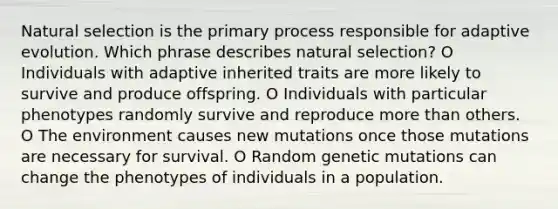 Natural selection is the primary process responsible for adaptive evolution. Which phrase describes natural selection? O Individuals with adaptive inherited traits are more likely to survive and produce offspring. O Individuals with particular phenotypes randomly survive and reproduce more than others. O The environment causes new mutations once those mutations are necessary for survival. O Random genetic mutations can change the phenotypes of individuals in a population.