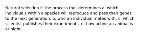 Natural selection is the process that determines a. which individuals within a species will reproduce and pass their genes to the next generation. b. who an individual mates with. c. which scientist publishes their experiments. d. how active an animal is at night.