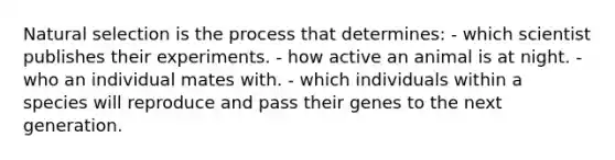 Natural selection is the process that determines: - which scientist publishes their experiments. - how active an animal is at night. - who an individual mates with. - which individuals within a species will reproduce and pass their genes to the next generation.