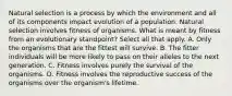 Natural selection is a process by which the environment and all of its components impact evolution of a population. Natural selection involves fitness of organisms. What is meant by fitness from an evolutionary standpoint? Select all that apply. A. Only the organisms that are the fittest will survive. B. The fitter individuals will be more likely to pass on their alleles to the next generation. C. Fitness involves purely the survival of the organisms. D. Fitness involves the reproductive success of the organisms over the organism's lifetime.