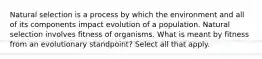 Natural selection is a process by which the environment and all of its components impact evolution of a population. Natural selection involves fitness of organisms. What is meant by fitness from an evolutionary standpoint? Select all that apply.