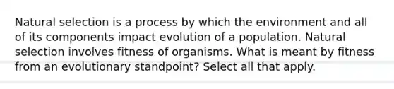 Natural selection is a process by which the environment and all of its components impact evolution of a population. Natural selection involves fitness of organisms. What is meant by fitness from an evolutionary standpoint? Select all that apply.