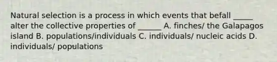 Natural selection is a process in which events that befall _____ alter the collective properties of ______ A. finches/ the Galapagos island B. populations/individuals C. individuals/ nucleic acids D. individuals/ populations