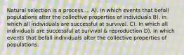 Natural selection is a process.... A). in which events that befall populations alter the collective properties of individuals B). in which all individuals are successful at survival. C). In which all individuals are successful at survival & reproduction D). In which events that befall individuals alter the collective properties of populations.